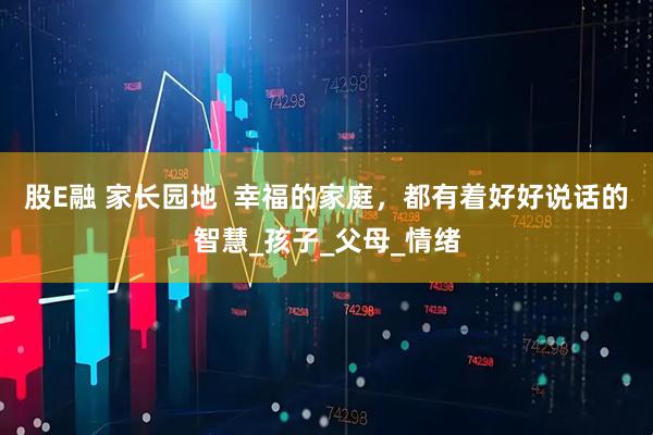 股E融 家长园地  幸福的家庭，都有着好好说话的智慧_孩子_父母_情绪