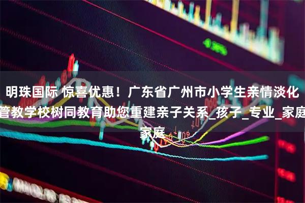 明珠国际 惊喜优惠！广东省广州市小学生亲情淡化管教学校树同教育助您重建亲子关系_孩子_专业_家庭