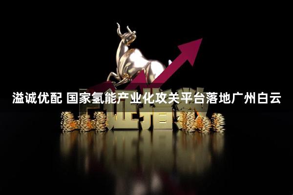 溢诚优配 国家氢能产业化攻关平台落地广州白云