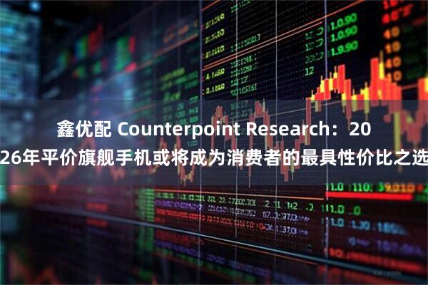 鑫优配 Counterpoint Research：2026年平价旗舰手机或将成为消费者的最具性价比之选