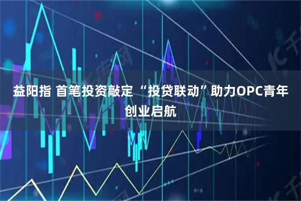 益阳指 首笔投资敲定 “投贷联动”助力OPC青年创业启航