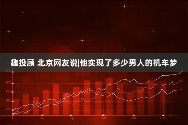 趣投顾 北京网友说|他实现了多少男人的机车梦