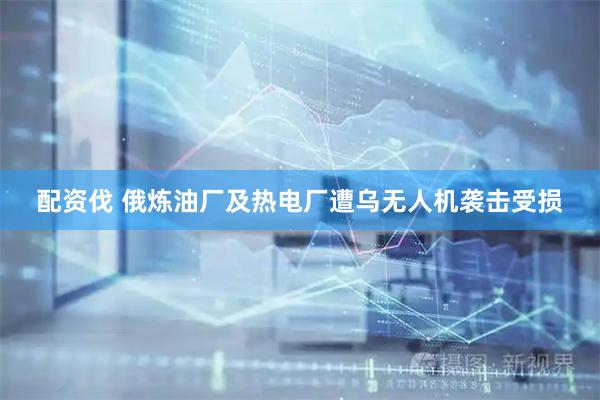 配资伐 俄炼油厂及热电厂遭乌无人机袭击受损