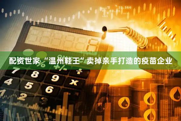 配资世家 “温州鞋王”卖掉亲手打造的疫苗企业