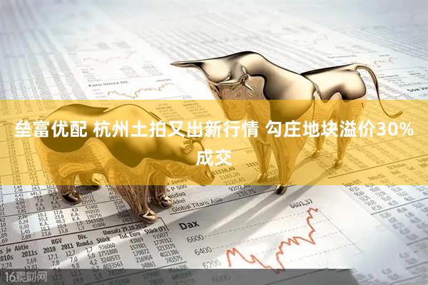 垒富优配 杭州土拍又出新行情 勾庄地块溢价30%成交