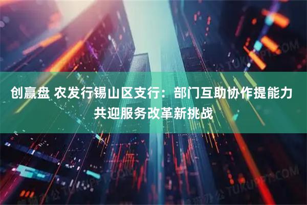 创赢盘 农发行锡山区支行：部门互助协作提能力 共迎服务改革新挑战