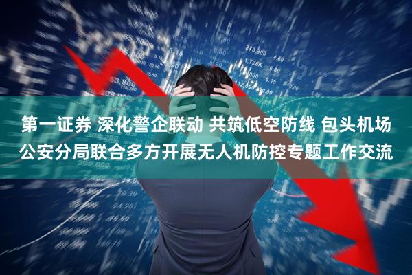 第一证券 深化警企联动 共筑低空防线 包头机场公安分局联合多方开展无人机防控专题工作交流