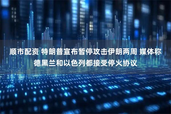 顺市配资 特朗普宣布暂停攻击伊朗两周 媒体称德黑兰和以色列都接受停火协议