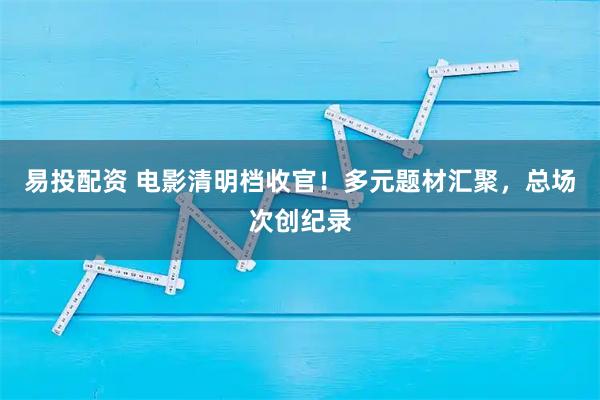 易投配资 电影清明档收官！多元题材汇聚，总场次创纪录