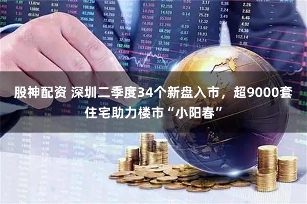 股神配资 深圳二季度34个新盘入市，超9000套住宅助力楼市“小阳春”