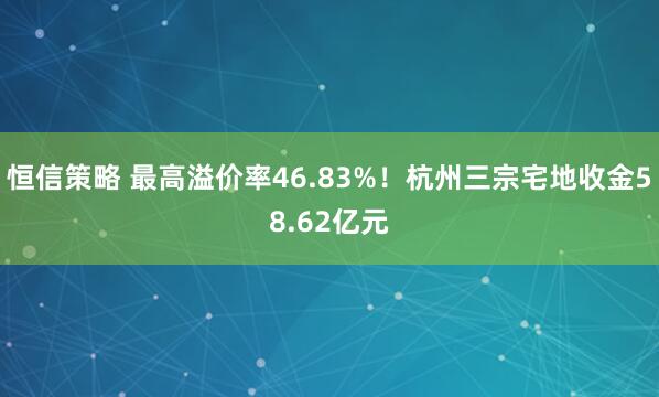 恒信策略 最高溢价率46.83%！杭州三宗宅地收金58.62亿元
