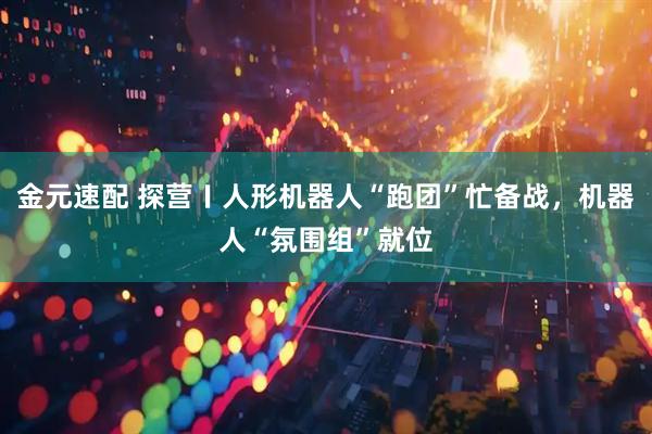 金元速配 探营〡人形机器人“跑团”忙备战，机器人“氛围组”就位