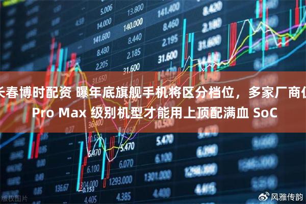 长春博时配资 曝年底旗舰手机将区分档位，多家厂商仅 Pro Max 级别机型才能用上顶配满血 SoC