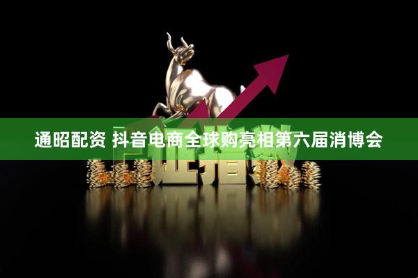 通昭配资 抖音电商全球购亮相第六届消博会